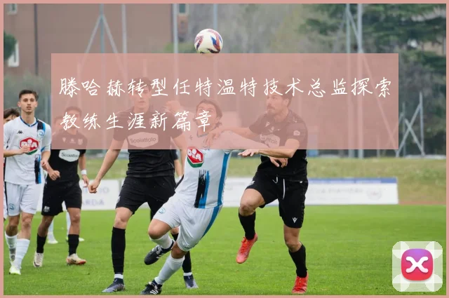 滕哈赫转型任特温特技术总监探索教练生涯新篇章