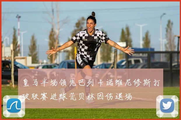 皇马半场领先巴列卡诺维尼修斯打破联赛进球荒贝林因伤退场