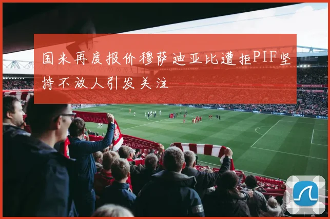 国米再度报价穆萨迪亚比遭拒PIF坚持不放人引发关注