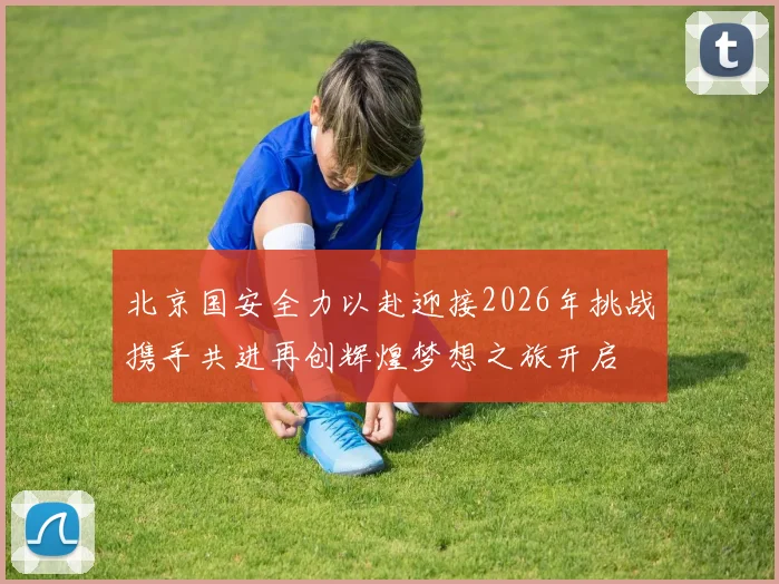 北京国安全力以赴迎接2026年挑战携手共进再创辉煌梦想之旅开启