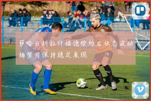 萨哈分析拉什福德续约后状态波动梅努将保持稳定表现