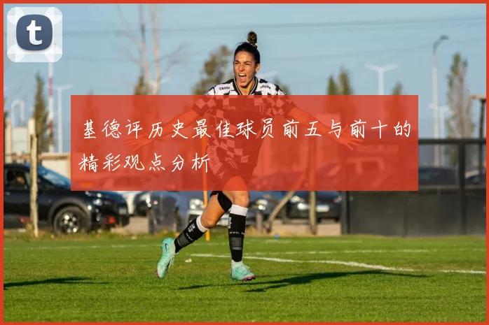 基德评历史最佳球员前五与前十的精彩观点分析