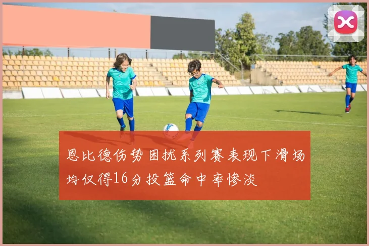 恩比德伤势困扰系列赛表现下滑场均仅得16分投篮命中率惨淡