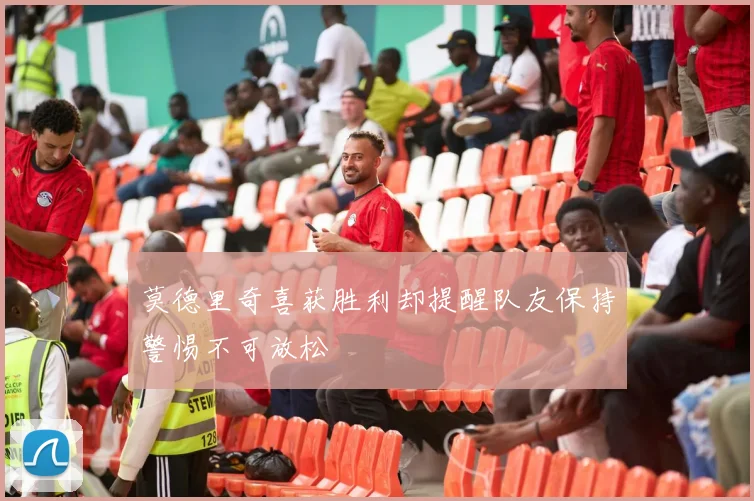 莫德里奇喜获胜利却提醒队友保持警惕不可放松