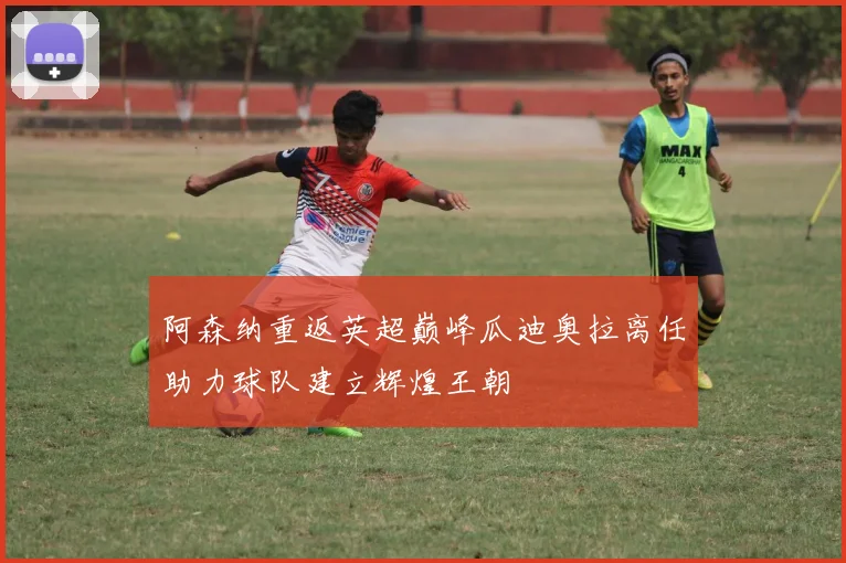 阿森纳重返英超巅峰瓜迪奥拉离任助力球队建立辉煌王朝