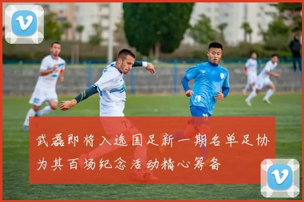 武磊即将入选国足新一期名单足协为其百场纪念活动精心筹备