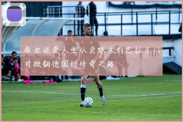 希尔逆袭人生从卖球衣到巴拉圭门将掀翻德国的传奇之路