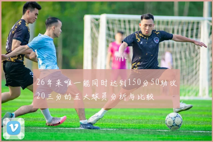 26年来唯一能同时达到150分50助攻20三分的五大球员分析与比较